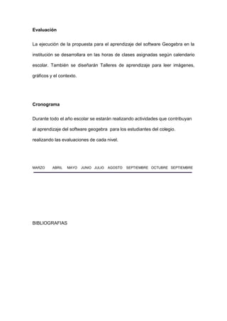 Evaluación 
La ejecución de la propuesta para el aprendizaje del software Geogebra en la institución se desarrollara en las horas de clases asignadas según calendario escolar. También se diseñarán Talleres de aprendizaje para leer imágenes, gráficos y el contexto. 
Cronograma 
Durante todo el año escolar se estarán realizando actividades que contribuyan al aprendizaje del software geogebra para los estudiantes del colegio. realizando las evaluaciones de cada nivel. 
MARZO ABRIL MAYO JUNIO JULIO AGOSTO SEPTIEMBRE OCTUBRE SEPTIEMBRE 
BIBLIOGRAFIAS  