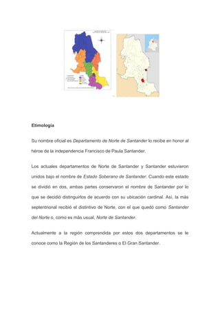 Etimología 
Su nombre oficial es Departamento de Norte de Santander lo recibe en honor al héroe de la independencia Francisco de Paula Santander. 
Los actuales departamentos de Norte de Santander y Santander estuvieron unidos bajo el nombre de Estado Soberano de Santander. Cuando este estado se dividió en dos, ambas partes conservaron el nombre de Santander por lo que se decidió distinguirlos de acuerdo con su ubicación cardinal. Así, la más septentrional recibió el distintivo de Norte, con el que quedó como Santander del Norte o, como es más usual, Norte de Santander. 
Actualmente a la región comprendida por estos dos departamentos se le conoce como la Región de los Santanderes o El Gran Santander. 
 