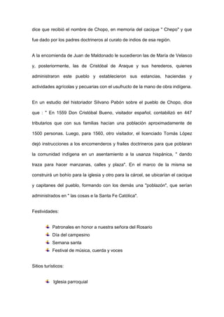 dice que recibió el nombre de Chopo, en memoria del cacique " Chepo" y que fue dado por los padres doctrineros al curato de indios de esa región. 
A la encomienda de Juan de Maldonado le sucedieron las de María de Velasco y, posteriormente, las de Cristóbal de Araque y sus herederos, quienes administraron este pueblo y establecieron sus estancias, haciendas y actividades agrícolas y pecuarias con el usufructo de la mano de obra indígena. 
En un estudio del historiador Silvano Pabón sobre el pueblo de Chopo, dice que : " En 1559 Don Cristóbal Bueno, visitador español, contabilizó en 447 tributarios que con sus familias hacían una población aproximadamente de 1500 personas. Luego, para 1560, otro visitador, el licenciado Tomás López dejó instrucciones a los encomenderos y frailes doctrineros para que poblaran la comunidad indígena en un asentamiento a la usanza hispánica, " dando traza para hacer manzanas, calles y plaza". En el marco de la misma se construirá un bohío para la iglesia y otro para la cárcel, se ubicarían el cacique y capitanes del pueblo, formando con los demás una "poblazón", que serían administrados en " las cosas e la Santa Fe Católica". 
Festividades: 
Patronales en honor a nuestra señora del Rosario 
Día del campesino 
Semana santa 
Festival de música, cuerda y voces 
Sitios turísticos: 
Iglesia parroquial  