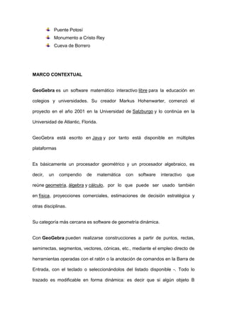 Puente Potosí 
Monumento a Cristo Rey 
Cueva de Borrero 
MARCO CONTEXTUAL 
GeoGebra es un software matemático interactivo libre para la educación en colegios y universidades. Su creador Markus Hohenwarter, comenzó el proyecto en el año 2001 en la Universidad de Salzburgo y lo continúa en la Universidad de Atlantic, Florida. 
GeoGebra está escrito en Java y por tanto está disponible en múltiples plataformas 
Es básicamente un procesador geométrico y un procesador algebraico, es decir, un compendio de matemática con software interactivo que reúne geometría, álgebra y cálculo, por lo que puede ser usado también en física, proyecciones comerciales, estimaciones de decisión estratégica y otras disciplinas. 
Su categoría más cercana es software de geometría dinámica. 
Con GeoGebra pueden realizarse construcciones a partir de puntos, rectas, semirrectas, segmentos, vectores, cónicas, etc., mediante el empleo directo de herramientas operadas con el ratón o la anotación de comandos en la Barra de Entrada, con el teclado o seleccionándolos del listado disponible -. Todo lo trazado es modificable en forma dinámica: es decir que si algún objeto B  