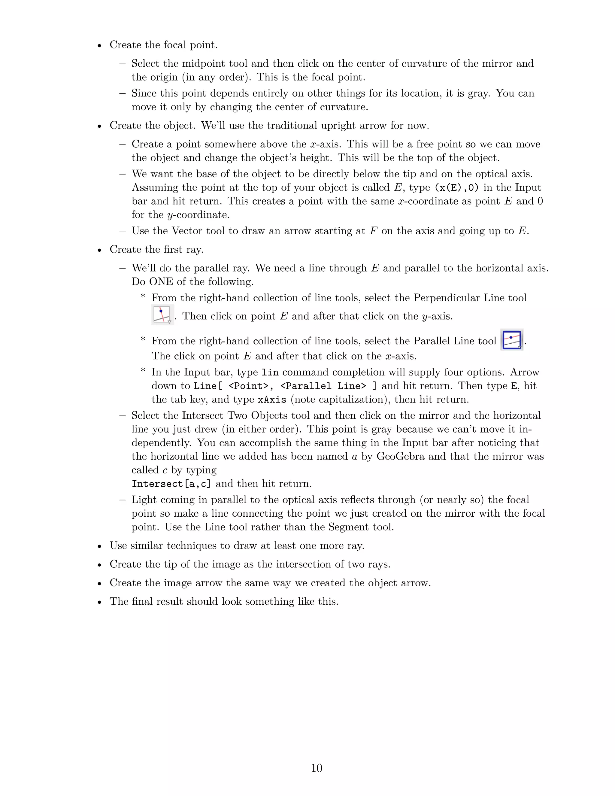 • Create the focal point.
– Select the midpoint tool and then click on the center of curvature of the mirror and
the origin (in any order). This is the focal point.
– Since this point depends entirely on other things for its location, it is gray. You can
move it only by changing the center of curvature.
• Create the object. We’ll use the traditional upright arrow for now.
– Create a point somewhere above the x-axis. This will be a free point so we can move
the object and change the object’s height. This will be the top of the object.
– We want the base of the object to be directly below the tip and on the optical axis.
Assuming the point at the top of your object is called E, type (x(E),0) in the Input
bar and hit return. This creates a point with the same x-coordinate as point E and 0
for the y-coordinate.
– Use the Vector tool to draw an arrow starting at F on the axis and going up to E.
• Create the first ray.
– We’ll do the parallel ray. We need a line through E and parallel to the horizontal axis.
Do ONE of the following.
* From the right-hand collection of line tools, select the Perpendicular Line tool
. Then click on point E and after that click on the y-axis.
* From the right-hand collection of line tools, select the Parallel Line tool .
The click on point E and after that click on the x-axis.
* In the Input bar, type lin command completion will supply four options. Arrow
down to Line[ <Point>, <Parallel Line> ] and hit return. Then type E, hit
the tab key, and type xAxis (note capitalization), then hit return.
– Select the Intersect Two Objects tool and then click on the mirror and the horizontal
line you just drew (in either order). This point is gray because we can’t move it in-
dependently. You can accomplish the same thing in the Input bar after noticing that
the horizontal line we added has been named a by GeoGebra and that the mirror was
called c by typing
Intersect[a,c] and then hit return.
– Light coming in parallel to the optical axis reflects through (or nearly so) the focal
point so make a line connecting the point we just created on the mirror with the focal
point. Use the Line tool rather than the Segment tool.
• Use similar techniques to draw at least one more ray.
• Create the tip of the image as the intersection of two rays.
• Create the image arrow the same way we created the object arrow.
• The final result should look something like this.
10
 