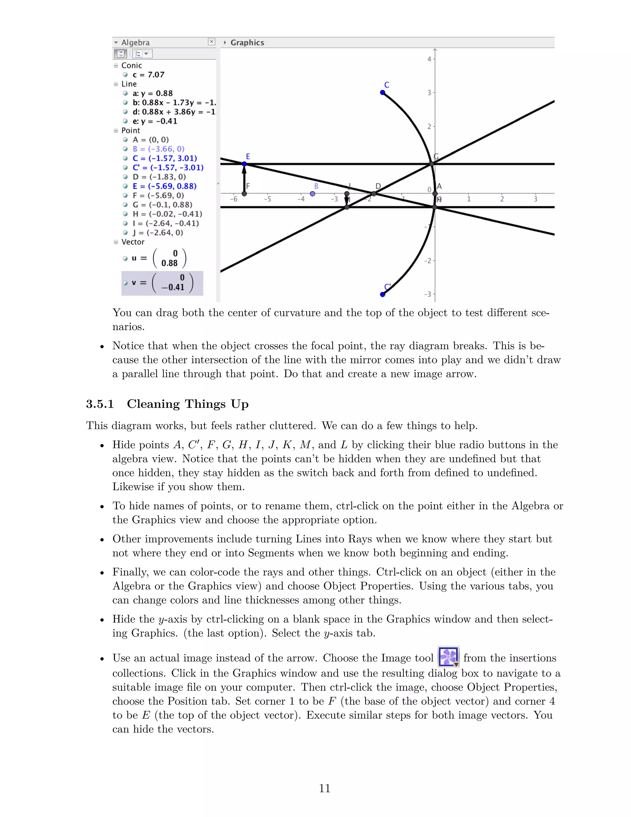 You can drag both the center of curvature and the top of the object to test different sce-
narios.
• Notice that when the object crosses the focal point, the ray diagram breaks. This is be-
cause the other intersection of the line with the mirror comes into play and we didn’t draw
a parallel line through that point. Do that and create a new image arrow.
3.5.1 Cleaning Things Up
This diagram works, but feels rather cluttered. We can do a few things to help.
• Hide points A, C′, F, G, H, I, J, K, M, and L by clicking their blue radio buttons in the
algebra view. Notice that the points can’t be hidden when they are undefined but that
once hidden, they stay hidden as the switch back and forth from defined to undefined.
Likewise if you show them.
• To hide names of points, or to rename them, ctrl-click on the point either in the Algebra or
the Graphics view and choose the appropriate option.
• Other improvements include turning Lines into Rays when we know where they start but
not where they end or into Segments when we know both beginning and ending.
• Finally, we can color-code the rays and other things. Ctrl-click on an object (either in the
Algebra or the Graphics view) and choose Object Properties. Using the various tabs, you
can change colors and line thicknesses among other things.
• Hide the y-axis by ctrl-clicking on a blank space in the Graphics window and then select-
ing Graphics. (the last option). Select the y-axis tab.
• Use an actual image instead of the arrow. Choose the Image tool from the insertions
collections. Click in the Graphics window and use the resulting dialog box to navigate to a
suitable image file on your computer. Then ctrl-click the image, choose Object Properties,
choose the Position tab. Set corner 1 to be F (the base of the object vector) and corner 4
to be E (the top of the object vector). Execute similar steps for both image vectors. You
can hide the vectors.
11
 
