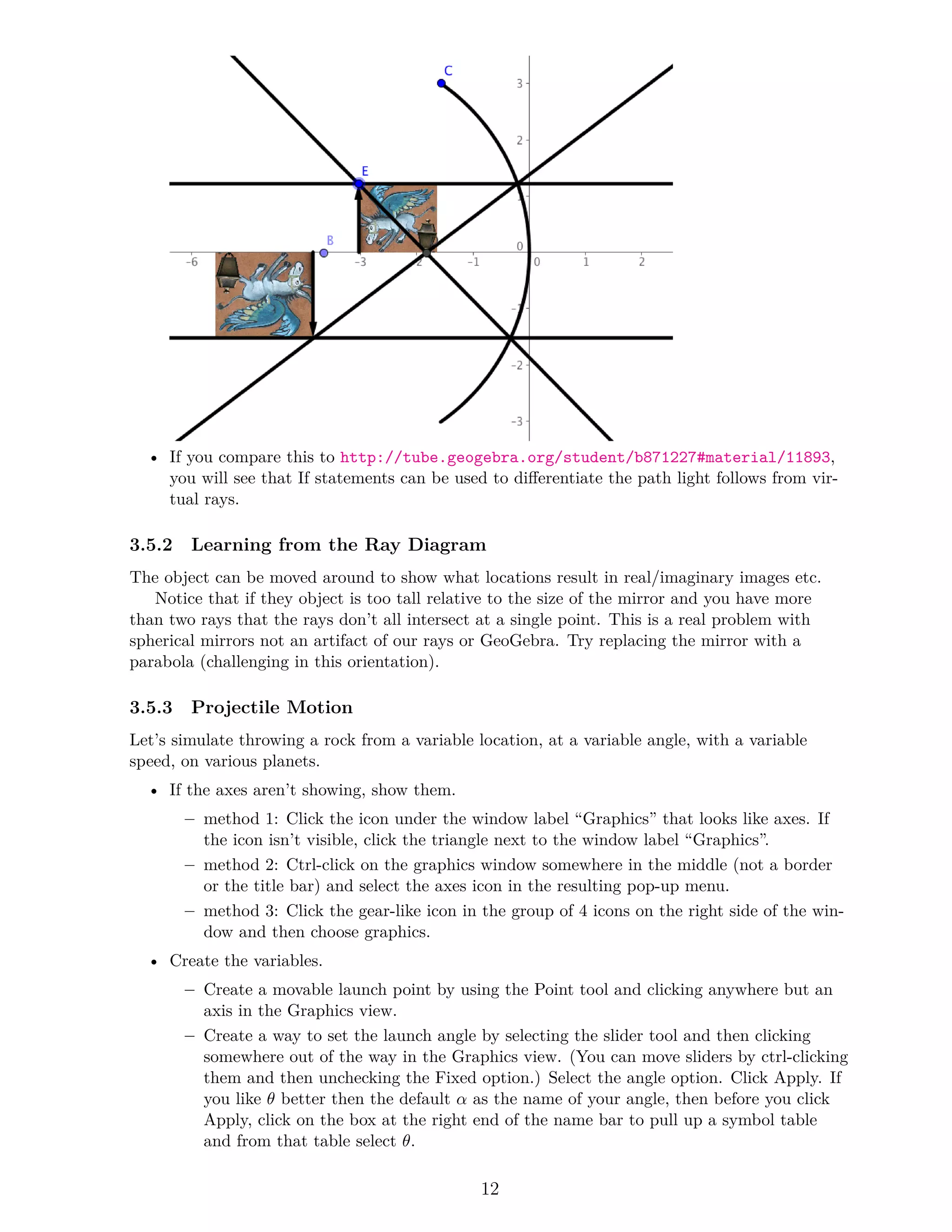 • If you compare this to http://tube.geogebra.org/student/b871227#material/11893,
you will see that If statements can be used to differentiate the path light follows from vir-
tual rays.
3.5.2 Learning from the Ray Diagram
The object can be moved around to show what locations result in real/imaginary images etc.
Notice that if they object is too tall relative to the size of the mirror and you have more
than two rays that the rays don’t all intersect at a single point. This is a real problem with
spherical mirrors not an artifact of our rays or GeoGebra. Try replacing the mirror with a
parabola (challenging in this orientation).
3.5.3 Projectile Motion
Let’s simulate throwing a rock from a variable location, at a variable angle, with a variable
speed, on various planets.
• If the axes aren’t showing, show them.
– method 1: Click the icon under the window label “Graphics” that looks like axes. If
the icon isn’t visible, click the triangle next to the window label “Graphics”.
– method 2: Ctrl-click on the graphics window somewhere in the middle (not a border
or the title bar) and select the axes icon in the resulting pop-up menu.
– method 3: Click the gear-like icon in the group of 4 icons on the right side of the win-
dow and then choose graphics.
• Create the variables.
– Create a movable launch point by using the Point tool and clicking anywhere but an
axis in the Graphics view.
– Create a way to set the launch angle by selecting the slider tool and then clicking
somewhere out of the way in the Graphics view. (You can move sliders by ctrl-clicking
them and then unchecking the Fixed option.) Select the angle option. Click Apply. If
you like θ better then the default α as the name of your angle, then before you click
Apply, click on the box at the right end of the name bar to pull up a symbol table
and from that table select θ.
12
 