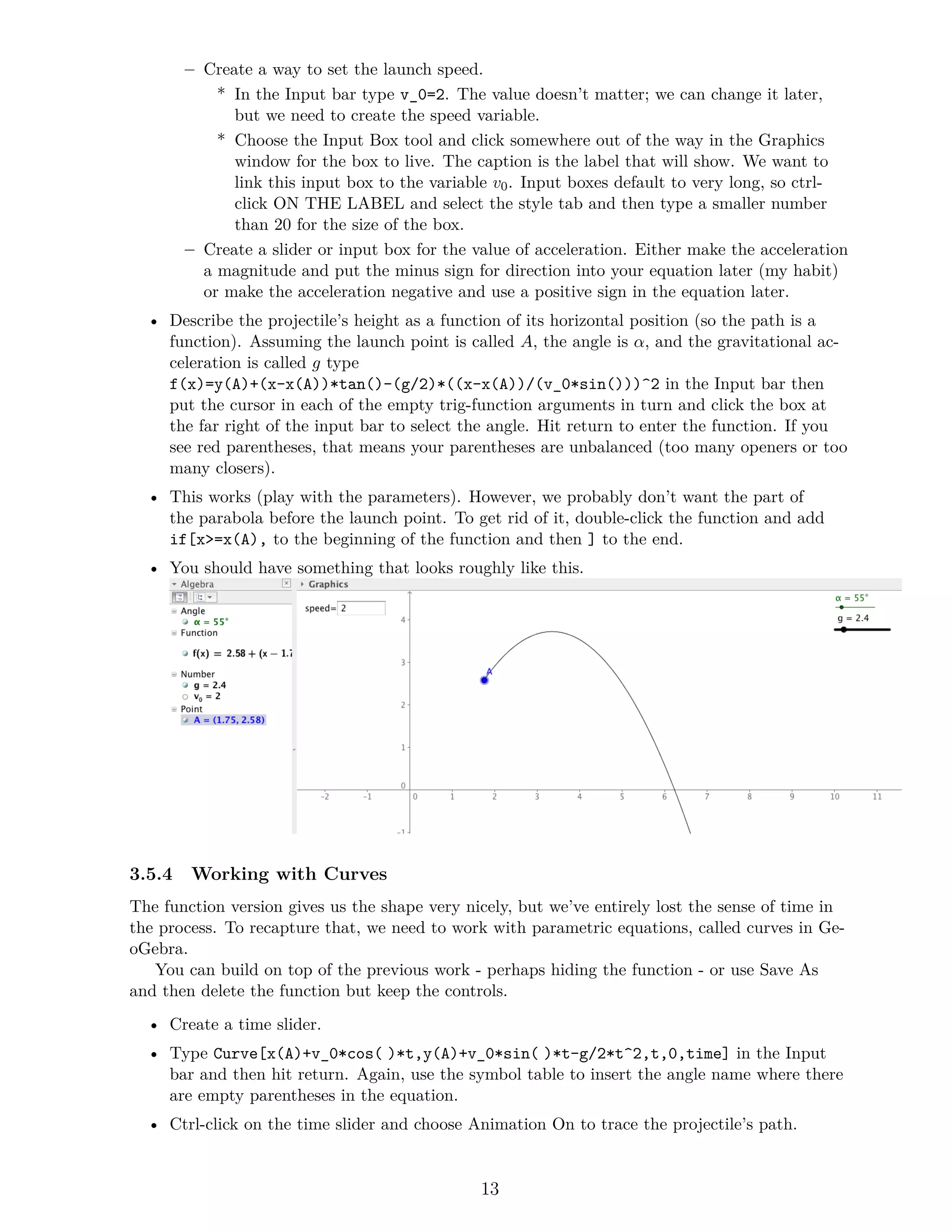 – Create a way to set the launch speed.
* In the Input bar type v_0=2. The value doesn’t matter; we can change it later,
but we need to create the speed variable.
* Choose the Input Box tool and click somewhere out of the way in the Graphics
window for the box to live. The caption is the label that will show. We want to
link this input box to the variable v0. Input boxes default to very long, so ctrl-
click ON THE LABEL and select the style tab and then type a smaller number
than 20 for the size of the box.
– Create a slider or input box for the value of acceleration. Either make the acceleration
a magnitude and put the minus sign for direction into your equation later (my habit)
or make the acceleration negative and use a positive sign in the equation later.
• Describe the projectile’s height as a function of its horizontal position (so the path is a
function). Assuming the launch point is called A, the angle is α, and the gravitational ac-
celeration is called g type
f(x)=y(A)+(x-x(A))*tan()-(g/2)*((x-x(A))/(v_0*sin()))^2 in the Input bar then
put the cursor in each of the empty trig-function arguments in turn and click the box at
the far right of the input bar to select the angle. Hit return to enter the function. If you
see red parentheses, that means your parentheses are unbalanced (too many openers or too
many closers).
• This works (play with the parameters). However, we probably don’t want the part of
the parabola before the launch point. To get rid of it, double-click the function and add
if[x>=x(A), to the beginning of the function and then ] to the end.
• You should have something that looks roughly like this.
3.5.4 Working with Curves
The function version gives us the shape very nicely, but we’ve entirely lost the sense of time in
the process. To recapture that, we need to work with parametric equations, called curves in Ge-
oGebra.
You can build on top of the previous work - perhaps hiding the function - or use Save As
and then delete the function but keep the controls.
• Create a time slider.
• Type Curve[x(A)+v_0*cos()*t,y(A)+v_0*sin()*t-g/2*t^2,t,0,time] in the Input
bar and then hit return. Again, use the symbol table to insert the angle name where there
are empty parentheses in the equation.
• Ctrl-click on the time slider and choose Animation On to trace the projectile’s path.
13
 