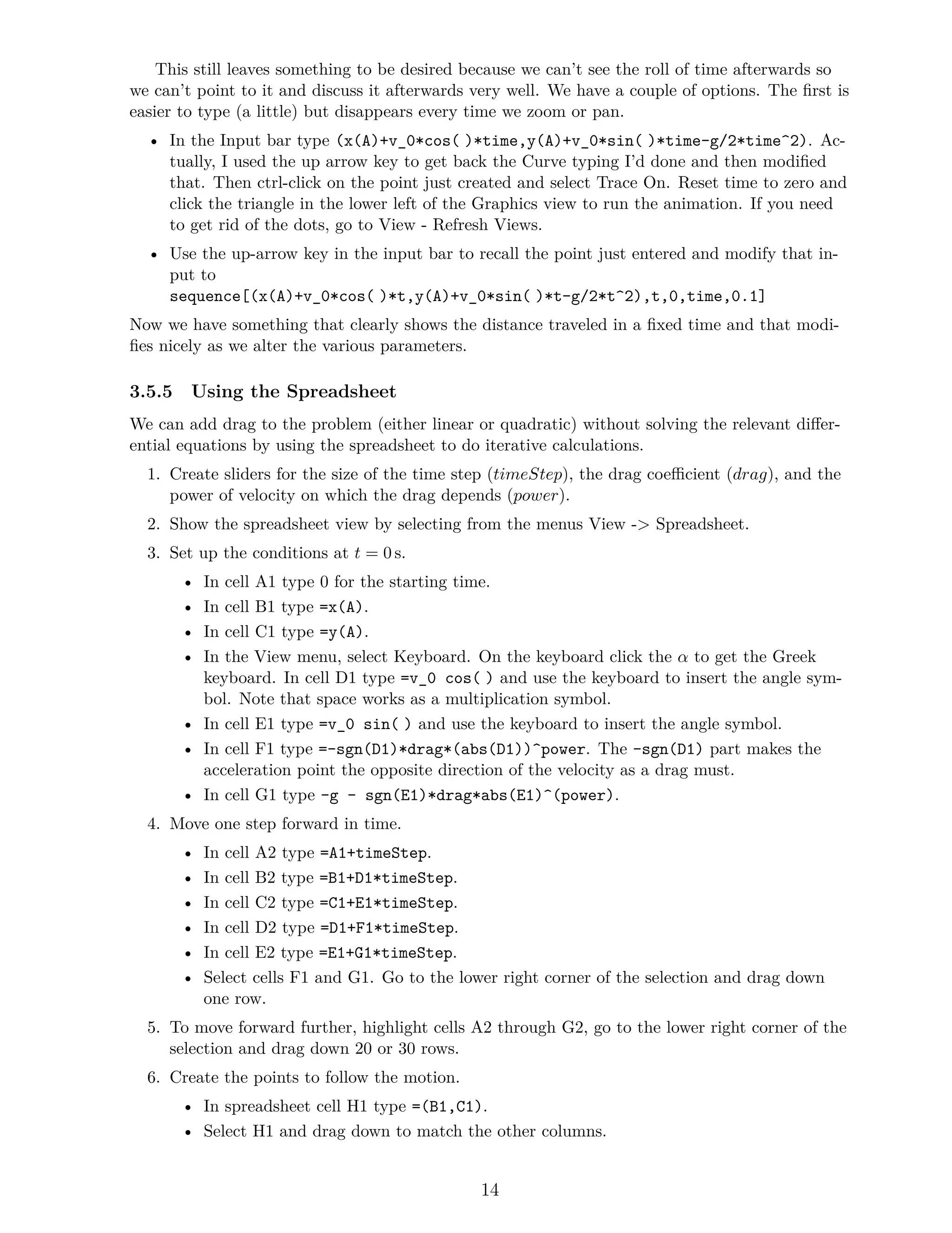 This still leaves something to be desired because we can’t see the roll of time afterwards so
we can’t point to it and discuss it afterwards very well. We have a couple of options. The first is
easier to type (a little) but disappears every time we zoom or pan.
• In the Input bar type (x(A)+v_0*cos()*time,y(A)+v_0*sin()*time-g/2*time^2). Ac-
tually, I used the up arrow key to get back the Curve typing I’d done and then modified
that. Then ctrl-click on the point just created and select Trace On. Reset time to zero and
click the triangle in the lower left of the Graphics view to run the animation. If you need
to get rid of the dots, go to View - Refresh Views.
• Use the up-arrow key in the input bar to recall the point just entered and modify that in-
put to
sequence[(x(A)+v_0*cos()*t,y(A)+v_0*sin()*t-g/2*t^2),t,0,time,0.1]
Now we have something that clearly shows the distance traveled in a fixed time and that modi-
fies nicely as we alter the various parameters.
3.5.5 Using the Spreadsheet
We can add drag to the problem (either linear or quadratic) without solving the relevant differ-
ential equations by using the spreadsheet to do iterative calculations.
1. Create sliders for the size of the time step (timeStep), the drag coefficient (drag), and the
power of velocity on which the drag depends (power).
2. Show the spreadsheet view by selecting from the menus View - Spreadsheet.
3. Set up the conditions at t = 0 s.
• In cell A1 type 0 for the starting time.
• In cell B1 type =x(A).
• In cell C1 type =y(A).
• In the View menu, select Keyboard. On the keyboard click the α to get the Greek
keyboard. In cell D1 type =v_0 cos() and use the keyboard to insert the angle sym-
bol. Note that space works as a multiplication symbol.
• In cell E1 type =v_0 sin() and use the keyboard to insert the angle symbol.
• In cell F1 type =-sgn(D1)*drag*(abs(D1))^power. The -sgn(D1) part makes the
acceleration point the opposite direction of the velocity as a drag must.
• In cell G1 type -g - sgn(E1)*drag*abs(E1)^(power).
4. Move one step forward in time.
• In cell A2 type =A1+timeStep.
• In cell B2 type =B1+D1*timeStep.
• In cell C2 type =C1+E1*timeStep.
• In cell D2 type =D1+F1*timeStep.
• In cell E2 type =E1+G1*timeStep.
• Select cells F1 and G1. Go to the lower right corner of the selection and drag down
one row.
5. To move forward further, highlight cells A2 through G2, go to the lower right corner of the
selection and drag down 20 or 30 rows.
6. Create the points to follow the motion.
• In spreadsheet cell H1 type =(B1,C1).
• Select H1 and drag down to match the other columns.
14
 