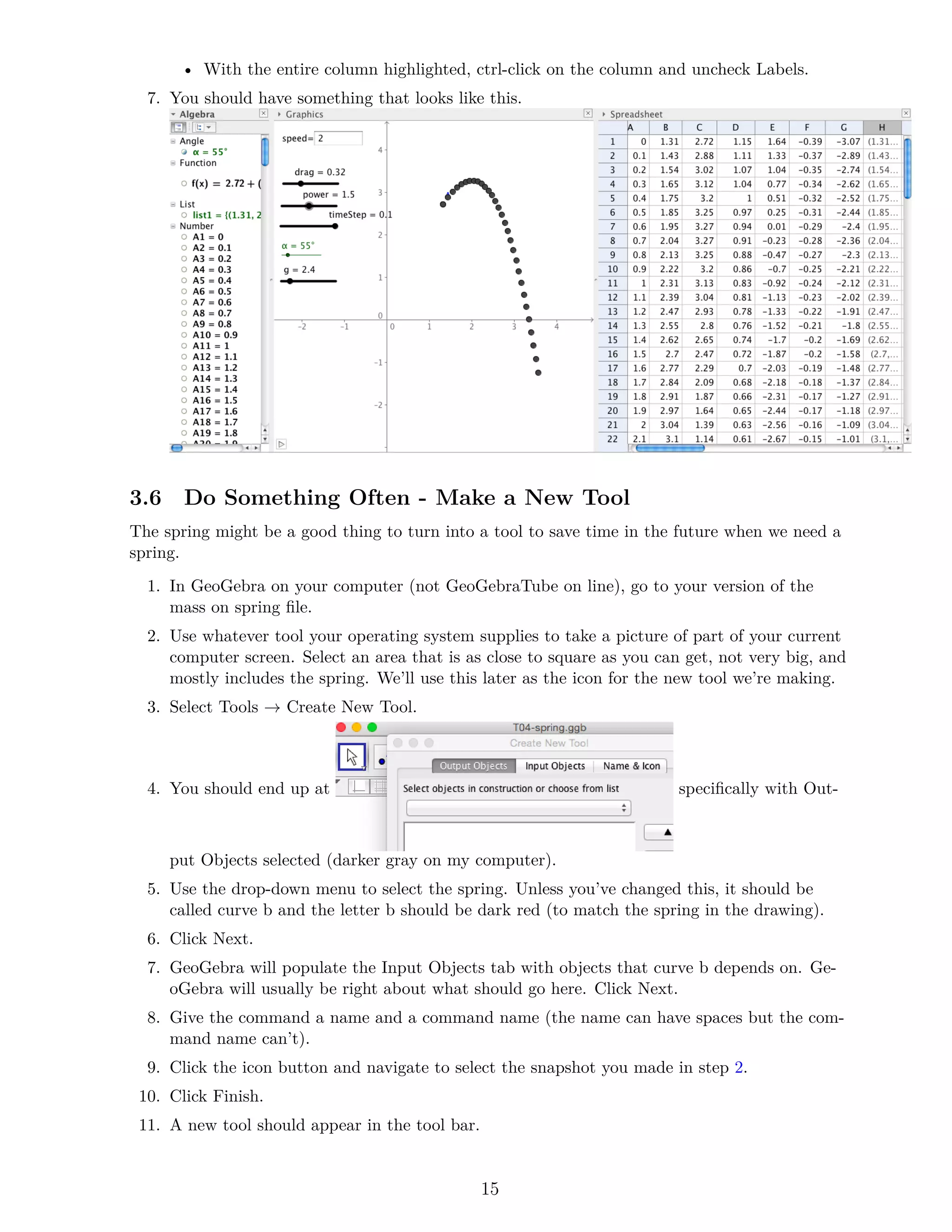 • With the entire column highlighted, ctrl-click on the column and uncheck Labels.
7. You should have something that looks like this.
3.6 Do Something Often - Make a New Tool
The spring might be a good thing to turn into a tool to save time in the future when we need a
spring.
1. In GeoGebra on your computer (not GeoGebraTube on line), go to your version of the
mass on spring file.
2. Use whatever tool your operating system supplies to take a picture of part of your current
computer screen. Select an area that is as close to square as you can get, not very big, and
mostly includes the spring. We’ll use this later as the icon for the new tool we’re making.
3. Select Tools → Create New Tool.
4. You should end up at specifically with Out-
put Objects selected (darker gray on my computer).
5. Use the drop-down menu to select the spring. Unless you’ve changed this, it should be
called curve b and the letter b should be dark red (to match the spring in the drawing).
6. Click Next.
7. GeoGebra will populate the Input Objects tab with objects that curve b depends on. Ge-
oGebra will usually be right about what should go here. Click Next.
8. Give the command a name and a command name (the name can have spaces but the com-
mand name can’t).
9. Click the icon button and navigate to select the snapshot you made in step 2.
10. Click Finish.
11. A new tool should appear in the tool bar.
15
 