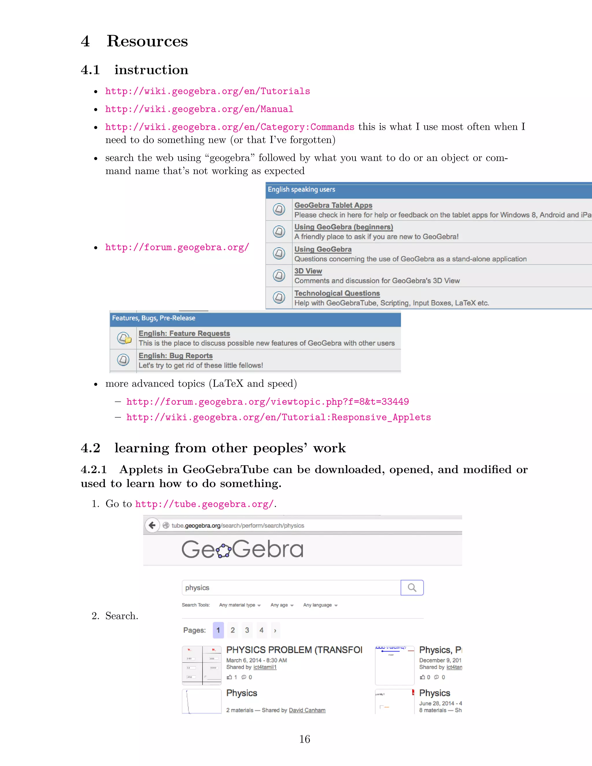 4 Resources
4.1 instruction
• http://wiki.geogebra.org/en/Tutorials
• http://wiki.geogebra.org/en/Manual
• http://wiki.geogebra.org/en/Category:Commands this is what I use most often when I
need to do something new (or that I’ve forgotten)
• search the web using “geogebra” followed by what you want to do or an object or com-
mand name that’s not working as expected
• http://forum.geogebra.org/
• more advanced topics (LaTeX and speed)
– http://forum.geogebra.org/viewtopic.php?f=8t=33449
– http://wiki.geogebra.org/en/Tutorial:Responsive_Applets
4.2 learning from other peoples’ work
4.2.1 Applets in GeoGebraTube can be downloaded, opened, and modified or
used to learn how to do something.
1. Go to http://tube.geogebra.org/.
2. Search.
16
 
