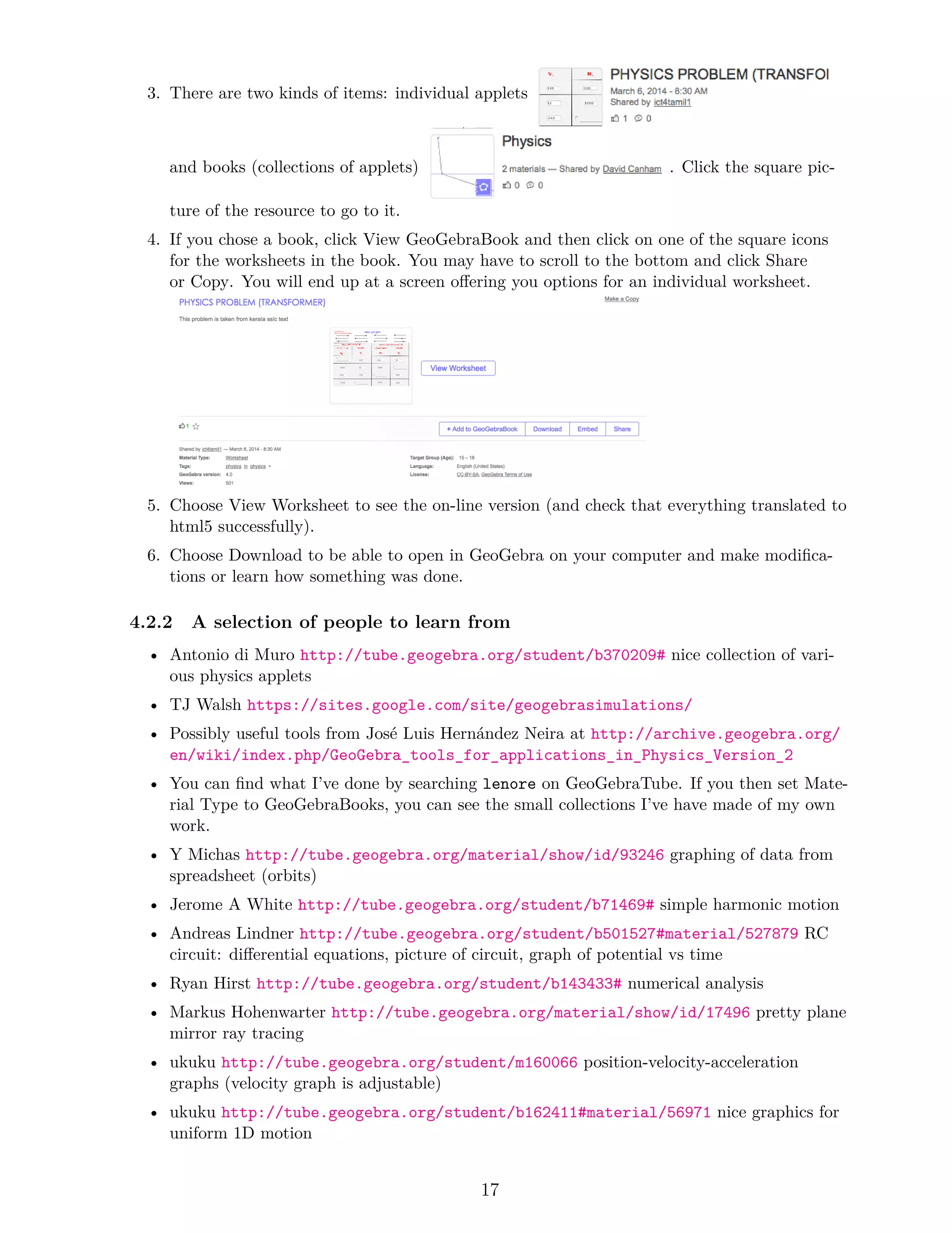 3. There are two kinds of items: individual applets
and books (collections of applets) . Click the square pic-
ture of the resource to go to it.
4. If you chose a book, click View GeoGebraBook and then click on one of the square icons
for the worksheets in the book. You may have to scroll to the bottom and click Share
or Copy. You will end up at a screen offering you options for an individual worksheet.
5. Choose View Worksheet to see the on-line version (and check that everything translated to
html5 successfully).
6. Choose Download to be able to open in GeoGebra on your computer and make modifica-
tions or learn how something was done.
4.2.2 A selection of people to learn from
• Antonio di Muro http://tube.geogebra.org/student/b370209# nice collection of vari-
ous physics applets
• TJ Walsh https://sites.google.com/site/geogebrasimulations/
• Possibly useful tools from José Luis Hernández Neira at http://archive.geogebra.org/
en/wiki/index.php/GeoGebra_tools_for_applications_in_Physics_Version_2
• You can find what I’ve done by searching lenore on GeoGebraTube. If you then set Mate-
rial Type to GeoGebraBooks, you can see the small collections I’ve have made of my own
work.
• Y Michas http://tube.geogebra.org/material/show/id/93246 graphing of data from
spreadsheet (orbits)
• Jerome A White http://tube.geogebra.org/student/b71469# simple harmonic motion
• Andreas Lindner http://tube.geogebra.org/student/b501527#material/527879 RC
circuit: differential equations, picture of circuit, graph of potential vs time
• Ryan Hirst http://tube.geogebra.org/student/b143433# numerical analysis
• Markus Hohenwarter http://tube.geogebra.org/material/show/id/17496 pretty plane
mirror ray tracing
• ukuku http://tube.geogebra.org/student/m160066 position-velocity-acceleration
graphs (velocity graph is adjustable)
• ukuku http://tube.geogebra.org/student/b162411#material/56971 nice graphics for
uniform 1D motion
17
 