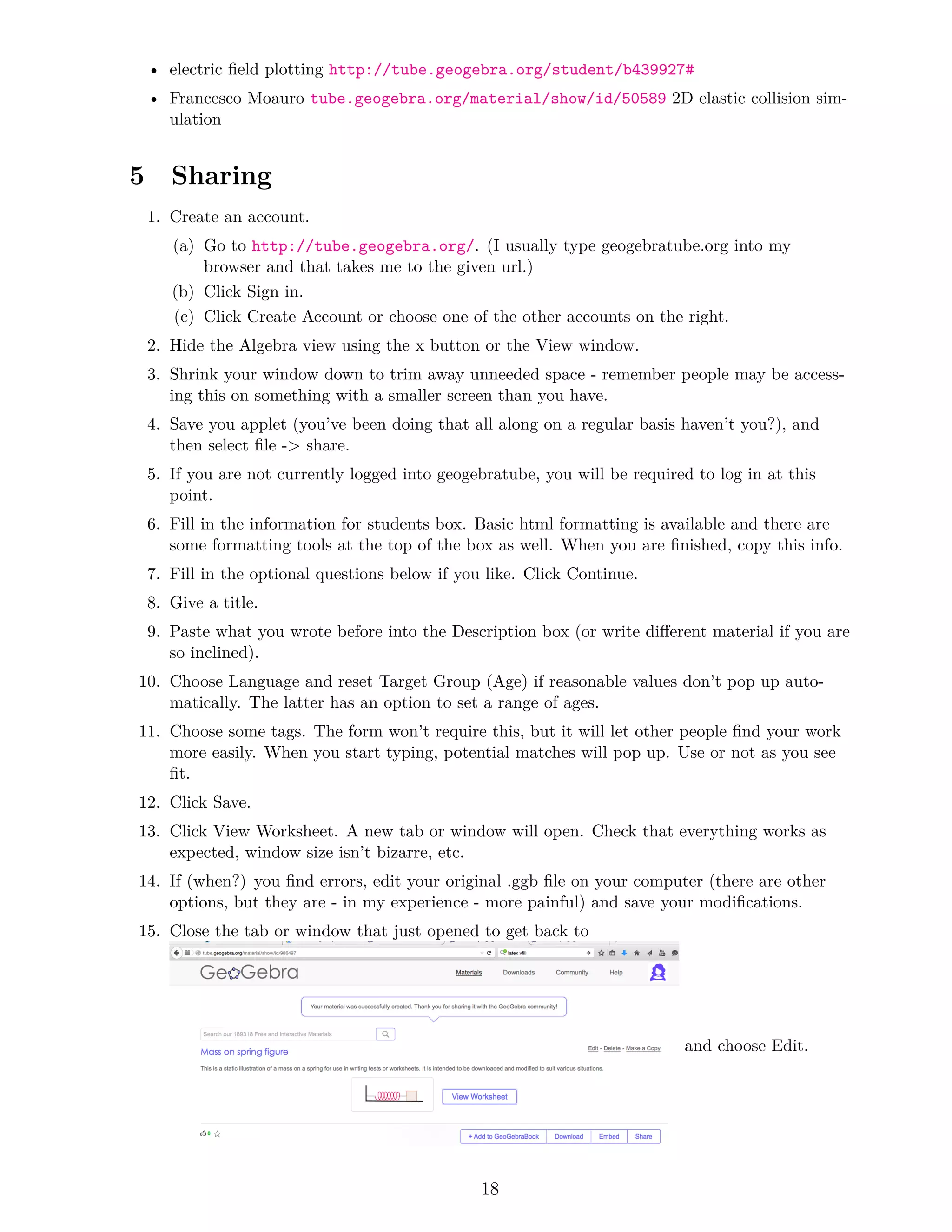 • electric field plotting http://tube.geogebra.org/student/b439927#
• Francesco Moauro tube.geogebra.org/material/show/id/50589 2D elastic collision sim-
ulation
5 Sharing
1. Create an account.
(a) Go to http://tube.geogebra.org/. (I usually type geogebratube.org into my
browser and that takes me to the given url.)
(b) Click Sign in.
(c) Click Create Account or choose one of the other accounts on the right.
2. Hide the Algebra view using the x button or the View window.
3. Shrink your window down to trim away unneeded space - remember people may be access-
ing this on something with a smaller screen than you have.
4. Save you applet (you’ve been doing that all along on a regular basis haven’t you?), and
then select file - share.
5. If you are not currently logged into geogebratube, you will be required to log in at this
point.
6. Fill in the information for students box. Basic html formatting is available and there are
some formatting tools at the top of the box as well. When you are finished, copy this info.
7. Fill in the optional questions below if you like. Click Continue.
8. Give a title.
9. Paste what you wrote before into the Description box (or write different material if you are
so inclined).
10. Choose Language and reset Target Group (Age) if reasonable values don’t pop up auto-
matically. The latter has an option to set a range of ages.
11. Choose some tags. The form won’t require this, but it will let other people find your work
more easily. When you start typing, potential matches will pop up. Use or not as you see
fit.
12. Click Save.
13. Click View Worksheet. A new tab or window will open. Check that everything works as
expected, window size isn’t bizarre, etc.
14. If (when?) you find errors, edit your original .ggb file on your computer (there are other
options, but they are - in my experience - more painful) and save your modifications.
15. Close the tab or window that just opened to get back to
and choose Edit.
18
 