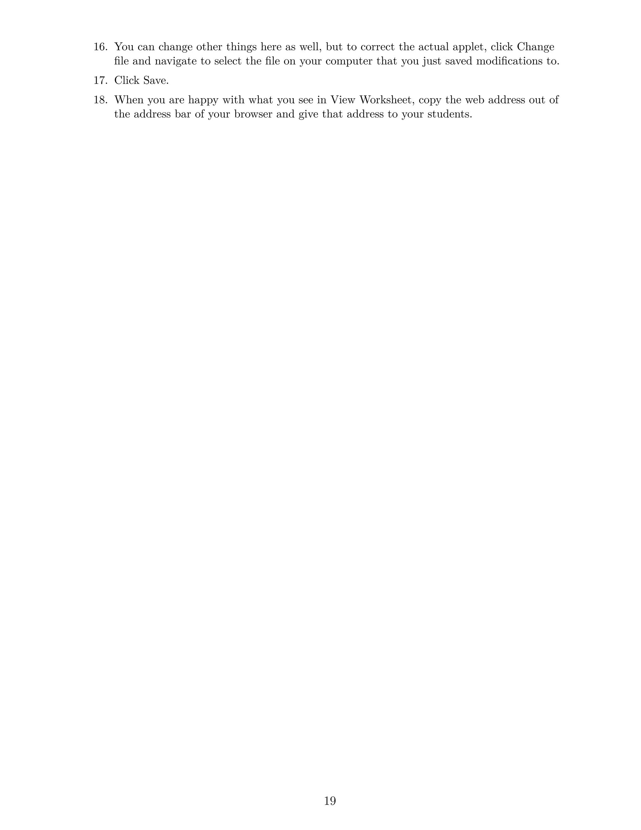16. You can change other things here as well, but to correct the actual applet, click Change
file and navigate to select the file on your computer that you just saved modifications to.
17. Click Save.
18. When you are happy with what you see in View Worksheet, copy the web address out of
the address bar of your browser and give that address to your students.
19
 