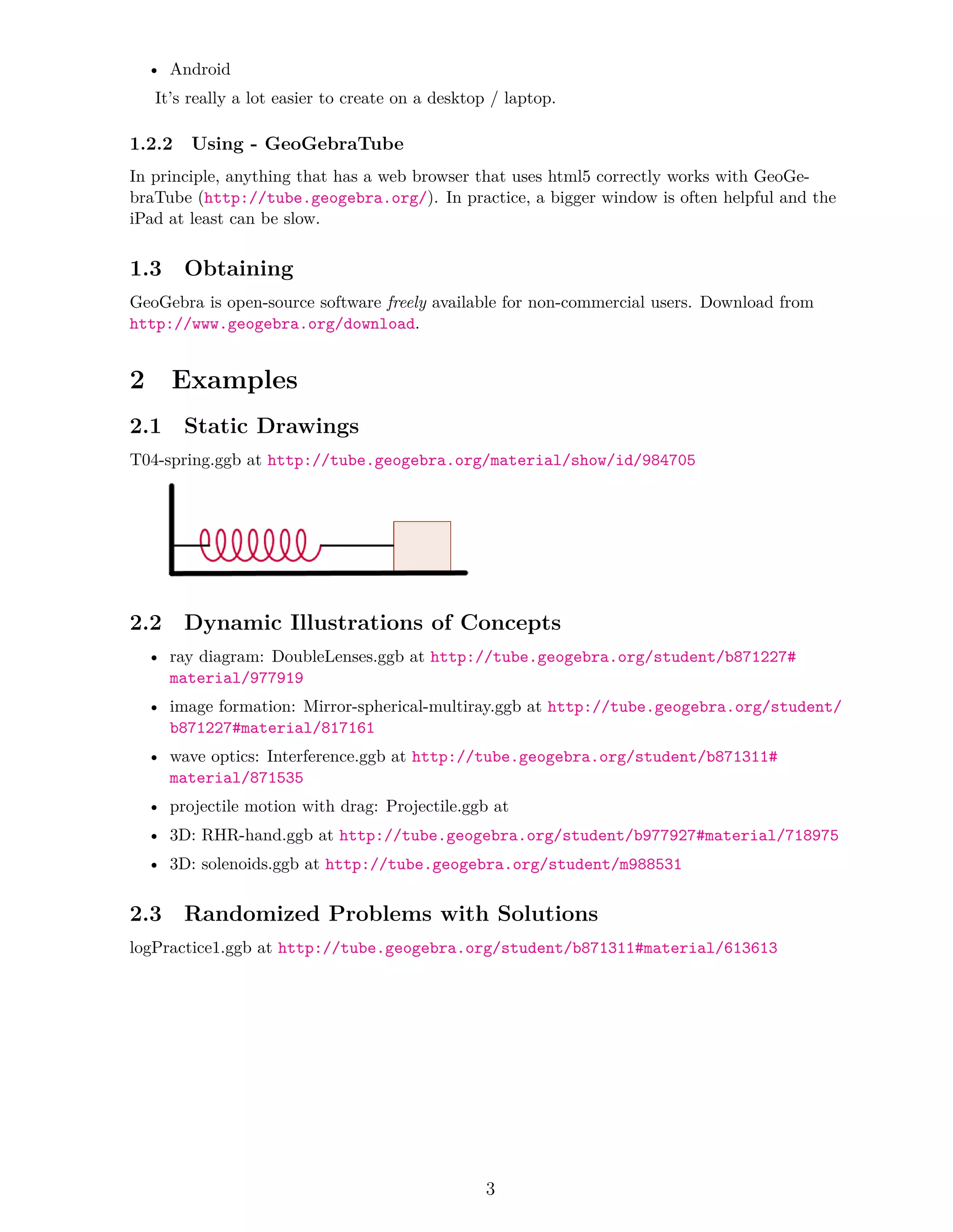 • Android
It’s really a lot easier to create on a desktop / laptop.
1.2.2 Using - GeoGebraTube
In principle, anything that has a web browser that uses html5 correctly works with GeoGe-
braTube (http://tube.geogebra.org/). In practice, a bigger window is often helpful and the
iPad at least can be slow.
1.3 Obtaining
GeoGebra is open-source software freely available for non-commercial users. Download from
http://www.geogebra.org/download.
2 Examples
2.1 Static Drawings
T04-spring.ggb at http://tube.geogebra.org/material/show/id/984705
2.2 Dynamic Illustrations of Concepts
• ray diagram: DoubleLenses.ggb at http://tube.geogebra.org/student/b871227#
material/977919
• image formation: Mirror-spherical-multiray.ggb at http://tube.geogebra.org/student/
b871227#material/817161
• wave optics: Interference.ggb at http://tube.geogebra.org/student/b871311#
material/871535
• projectile motion with drag: Projectile.ggb at
• 3D: RHR-hand.ggb at http://tube.geogebra.org/student/b977927#material/718975
• 3D: solenoids.ggb at http://tube.geogebra.org/student/m988531
2.3 Randomized Problems with Solutions
logPractice1.ggb at http://tube.geogebra.org/student/b871311#material/613613
3
 