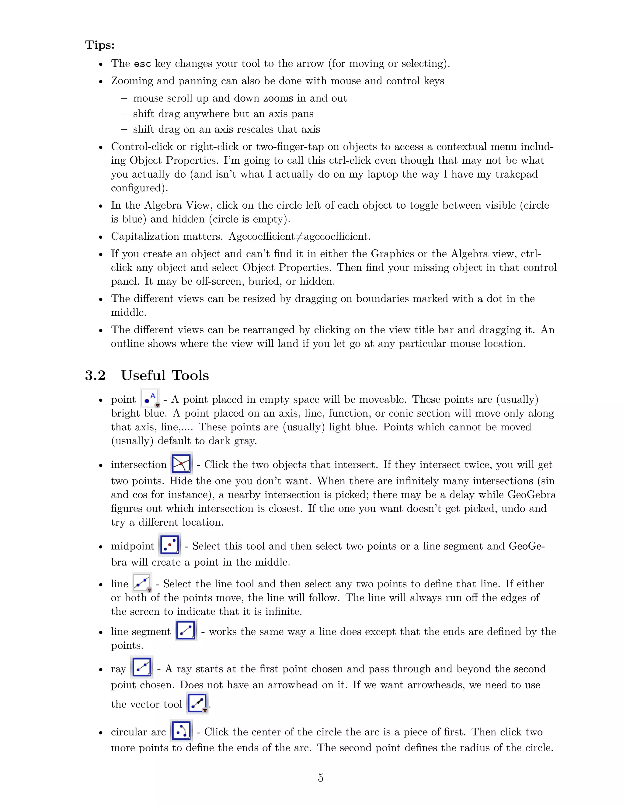 Tips:
• The esc key changes your tool to the arrow (for moving or selecting).
• Zooming and panning can also be done with mouse and control keys
– mouse scroll up and down zooms in and out
– shift drag anywhere but an axis pans
– shift drag on an axis rescales that axis
• Control-click or right-click or two-finger-tap on objects to access a contextual menu includ-
ing Object Properties. I’m going to call this ctrl-click even though that may not be what
you actually do (and isn’t what I actually do on my laptop the way I have my trakcpad
configured).
• In the Algebra View, click on the circle left of each object to toggle between visible (circle
is blue) and hidden (circle is empty).
• Capitalization matters. Agecoefficient̸=agecoefficient.
• If you create an object and can’t find it in either the Graphics or the Algebra view, ctrl-
click any object and select Object Properties. Then find your missing object in that control
panel. It may be off-screen, buried, or hidden.
• The different views can be resized by dragging on boundaries marked with a dot in the
middle.
• The different views can be rearranged by clicking on the view title bar and dragging it. An
outline shows where the view will land if you let go at any particular mouse location.
3.2 Useful Tools
• point - A point placed in empty space will be moveable. These points are (usually)
bright blue. A point placed on an axis, line, function, or conic section will move only along
that axis, line,.... These points are (usually) light blue. Points which cannot be moved
(usually) default to dark gray.
• intersection - Click the two objects that intersect. If they intersect twice, you will get
two points. Hide the one you don’t want. When there are infinitely many intersections (sin
and cos for instance), a nearby intersection is picked; there may be a delay while GeoGebra
figures out which intersection is closest. If the one you want doesn’t get picked, undo and
try a different location.
• midpoint - Select this tool and then select two points or a line segment and GeoGe-
bra will create a point in the middle.
• line - Select the line tool and then select any two points to define that line. If either
or both of the points move, the line will follow. The line will always run off the edges of
the screen to indicate that it is infinite.
• line segment - works the same way a line does except that the ends are defined by the
points.
• ray - A ray starts at the first point chosen and pass through and beyond the second
point chosen. Does not have an arrowhead on it. If we want arrowheads, we need to use
the vector tool .
• circular arc - Click the center of the circle the arc is a piece of first. Then click two
more points to define the ends of the arc. The second point defines the radius of the circle.
5
 