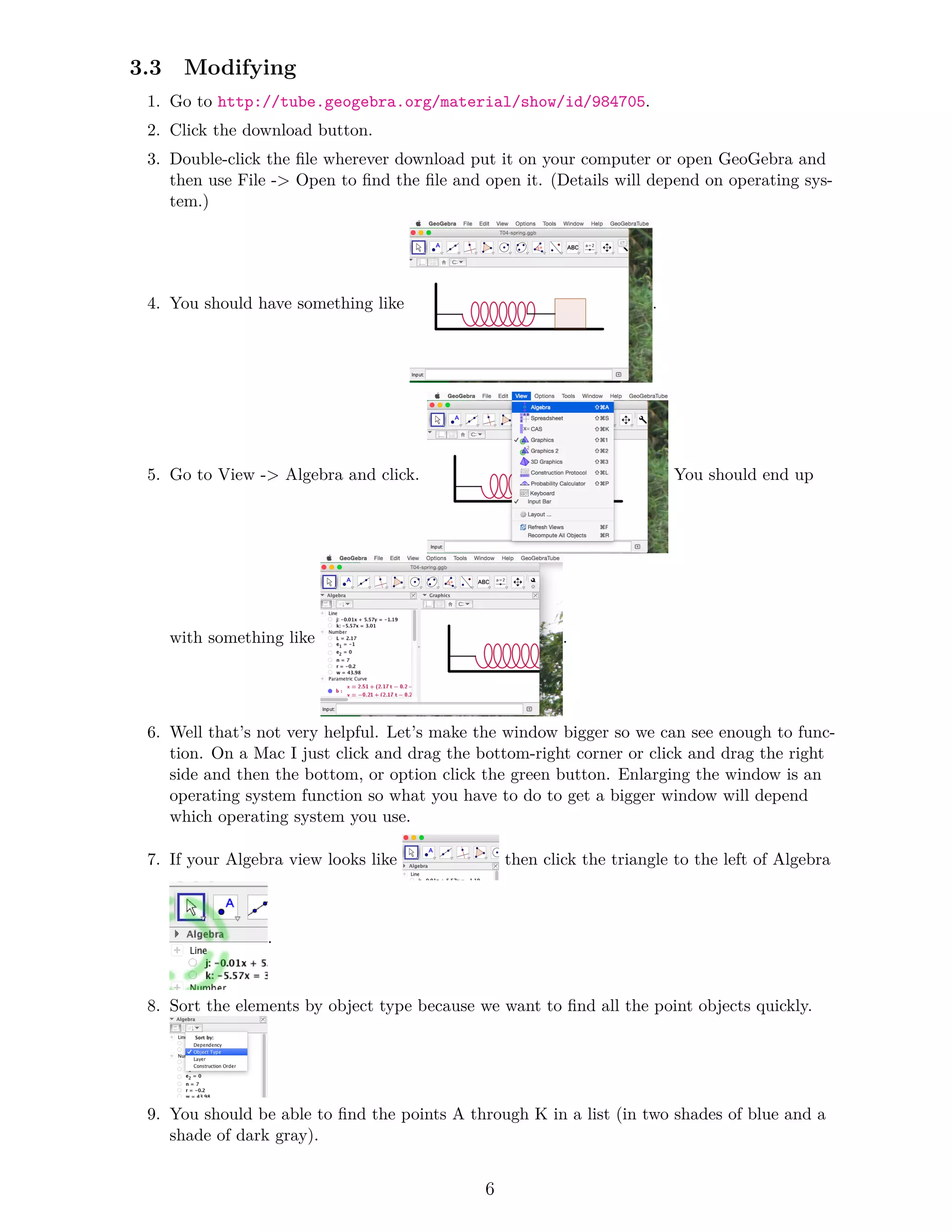 3.3 Modifying
1. Go to http://tube.geogebra.org/material/show/id/984705.
2. Click the download button.
3. Double-click the file wherever download put it on your computer or open GeoGebra and
then use File -> Open to find the file and open it. (Details will depend on operating sys-
tem.)
4. You should have something like .
5. Go to View -> Algebra and click. You should end up
with something like .
6. Well that’s not very helpful. Let’s make the window bigger so we can see enough to func-
tion. On a Mac I just click and drag the bottom-right corner or click and drag the right
side and then the bottom, or option click the green button. Enlarging the window is an
operating system function so what you have to do to get a bigger window will depend
which operating system you use.
7. If your Algebra view looks like then click the triangle to the left of Algebra
.
8. Sort the elements by object type because we want to find all the point objects quickly.
9. You should be able to find the points A through K in a list (in two shades of blue and a
shade of dark gray).
6
 
