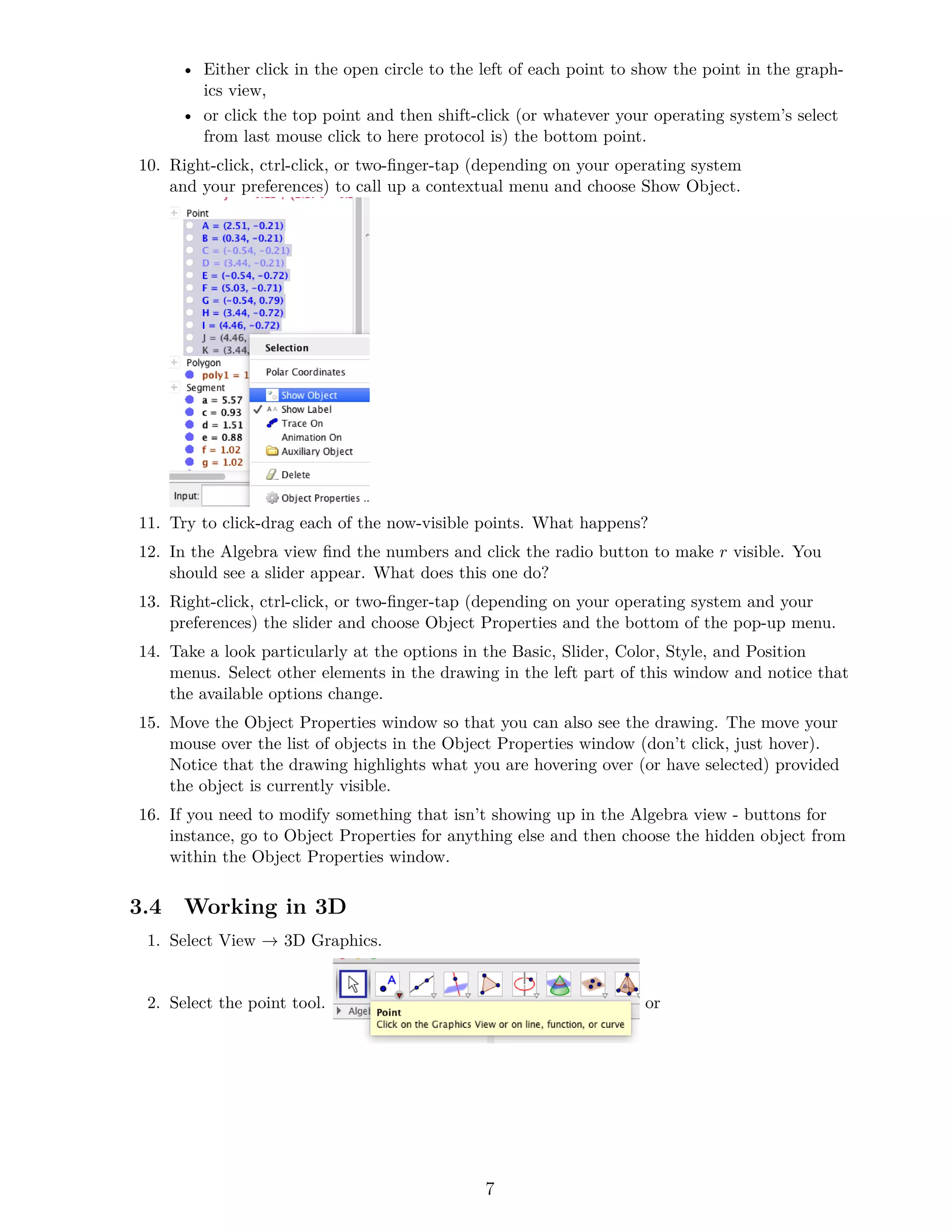 • Either click in the open circle to the left of each point to show the point in the graph-
ics view,
• or click the top point and then shift-click (or whatever your operating system’s select
from last mouse click to here protocol is) the bottom point.
10. Right-click, ctrl-click, or two-finger-tap (depending on your operating system
and your preferences) to call up a contextual menu and choose Show Object.
11. Try to click-drag each of the now-visible points. What happens?
12. In the Algebra view find the numbers and click the radio button to make r visible. You
should see a slider appear. What does this one do?
13. Right-click, ctrl-click, or two-finger-tap (depending on your operating system and your
preferences) the slider and choose Object Properties and the bottom of the pop-up menu.
14. Take a look particularly at the options in the Basic, Slider, Color, Style, and Position
menus. Select other elements in the drawing in the left part of this window and notice that
the available options change.
15. Move the Object Properties window so that you can also see the drawing. The move your
mouse over the list of objects in the Object Properties window (don’t click, just hover).
Notice that the drawing highlights what you are hovering over (or have selected) provided
the object is currently visible.
16. If you need to modify something that isn’t showing up in the Algebra view - buttons for
instance, go to Object Properties for anything else and then choose the hidden object from
within the Object Properties window.
3.4 Working in 3D
1. Select View → 3D Graphics.
2. Select the point tool. or
7
 
