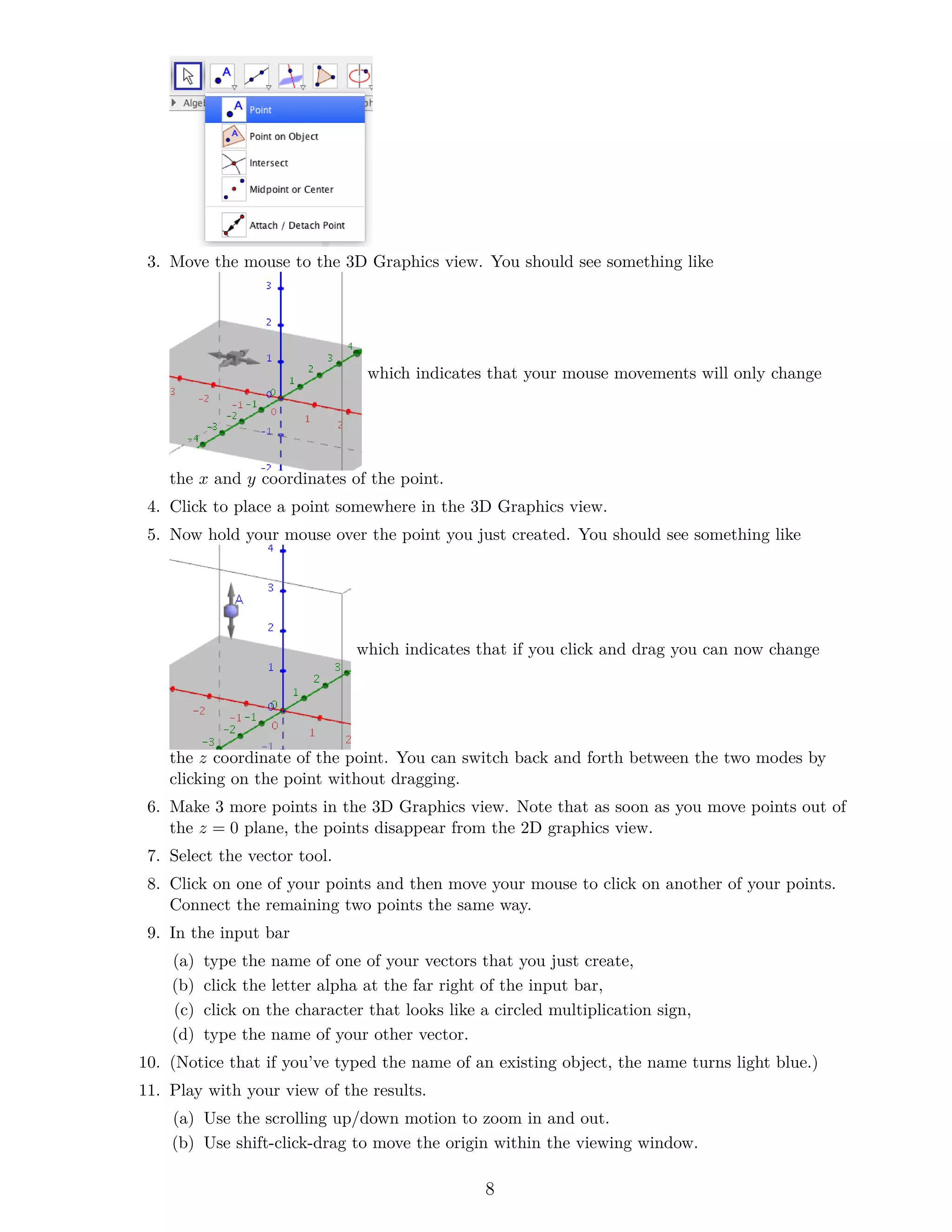 3. Move the mouse to the 3D Graphics view. You should see something like
which indicates that your mouse movements will only change
the x and y coordinates of the point.
4. Click to place a point somewhere in the 3D Graphics view.
5. Now hold your mouse over the point you just created. You should see something like
which indicates that if you click and drag you can now change
the z coordinate of the point. You can switch back and forth between the two modes by
clicking on the point without dragging.
6. Make 3 more points in the 3D Graphics view. Note that as soon as you move points out of
the z = 0 plane, the points disappear from the 2D graphics view.
7. Select the vector tool.
8. Click on one of your points and then move your mouse to click on another of your points.
Connect the remaining two points the same way.
9. In the input bar
(a) type the name of one of your vectors that you just create,
(b) click the letter alpha at the far right of the input bar,
(c) click on the character that looks like a circled multiplication sign,
(d) type the name of your other vector.
10. (Notice that if you’ve typed the name of an existing object, the name turns light blue.)
11. Play with your view of the results.
(a) Use the scrolling up/down motion to zoom in and out.
(b) Use shift-click-drag to move the origin within the viewing window.
8
 