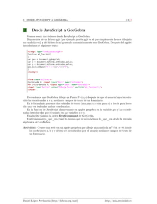 3 DESDE JAVASCRIPT A GEOGEBRA #4/4
3 Desde JavaScript a GeoGebra
Veamos como dar órdenes desde JavaScript a GeoGebra.
Disponemos de un chero ggb (por ejemplo prueba.ggb en el que simplemente hemos dibujado
un cuadrilátero) y del chero html generado automáticamente con GeoGebra. Después del applet
introducimos el siguiente texto:
Pretendemos que GeoGebra dibuje un Punto P=(x,y) después de que el usuario haya introdu-
cido las coordenadas x e y, mediante campos de texto de un formulario.
En le formulario ponemos dos entradas de texto (una para x y otra para y) y botón para hecer
clic una vez tecleadas ambas coordenadas.
En la función de JavaScript almacenamos en applet geogebra en la variable geo y las coorde-
nadas introducidas por el usuario en las variables x e y.
Finalmente usamos la orden EvalCommand de GeoGebra.
EvalCommand(lo_que_sea) hace lo mismo que si introducimos lo_que_sea desde la entrada
algebraica de GeoGebra.
Actividad: Genere una web con un applet geogebra que dibuje una parábola ax
2
+bx+c=0, donde
los coecientes a, b y c deben ser introducidos por el usuario mediante campos de texto de
un formulario.
Daniel López Avellaneda [http://lubrin.org/mat] http://aula.cepindalo.es
 