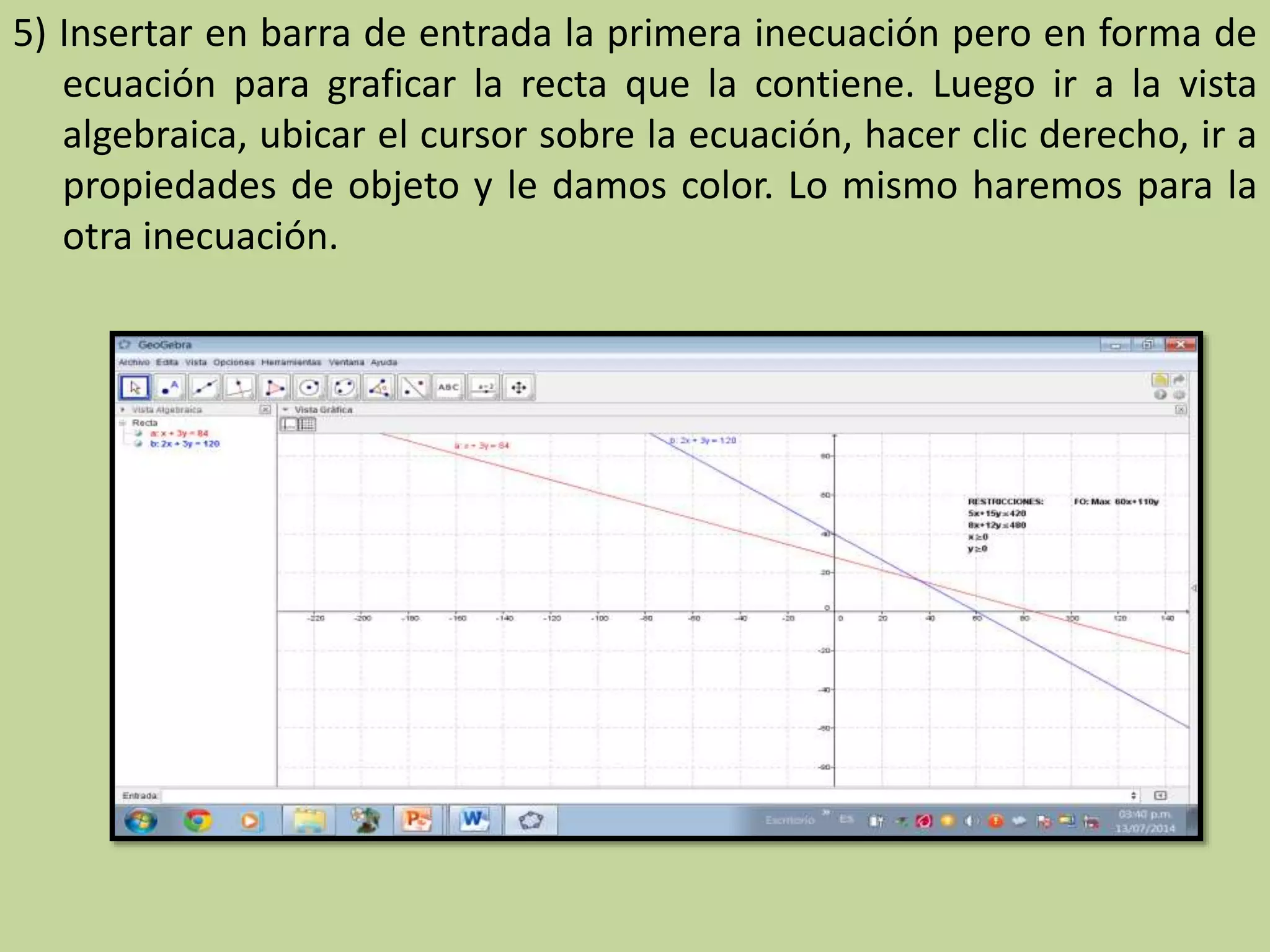 5) Insertar en barra de entrada la primera inecuación pero en forma de
ecuación para graficar la recta que la contiene. Luego ir a la vista
algebraica, ubicar el cursor sobre la ecuación, hacer clic derecho, ir a
propiedades de objeto y le damos color. Lo mismo haremos para la
otra inecuación.
 