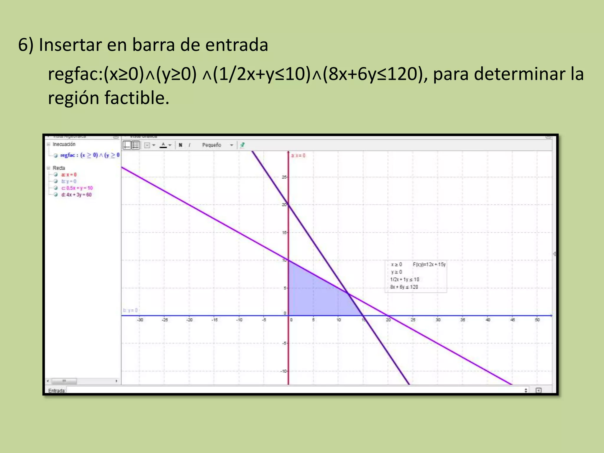 6) Insertar en barra de entrada
regfac:(x≥0)˄(y≥0) ˄(1/2x+y≤10)˄(8x+6y≤120), para determinar la
región factible.
 
