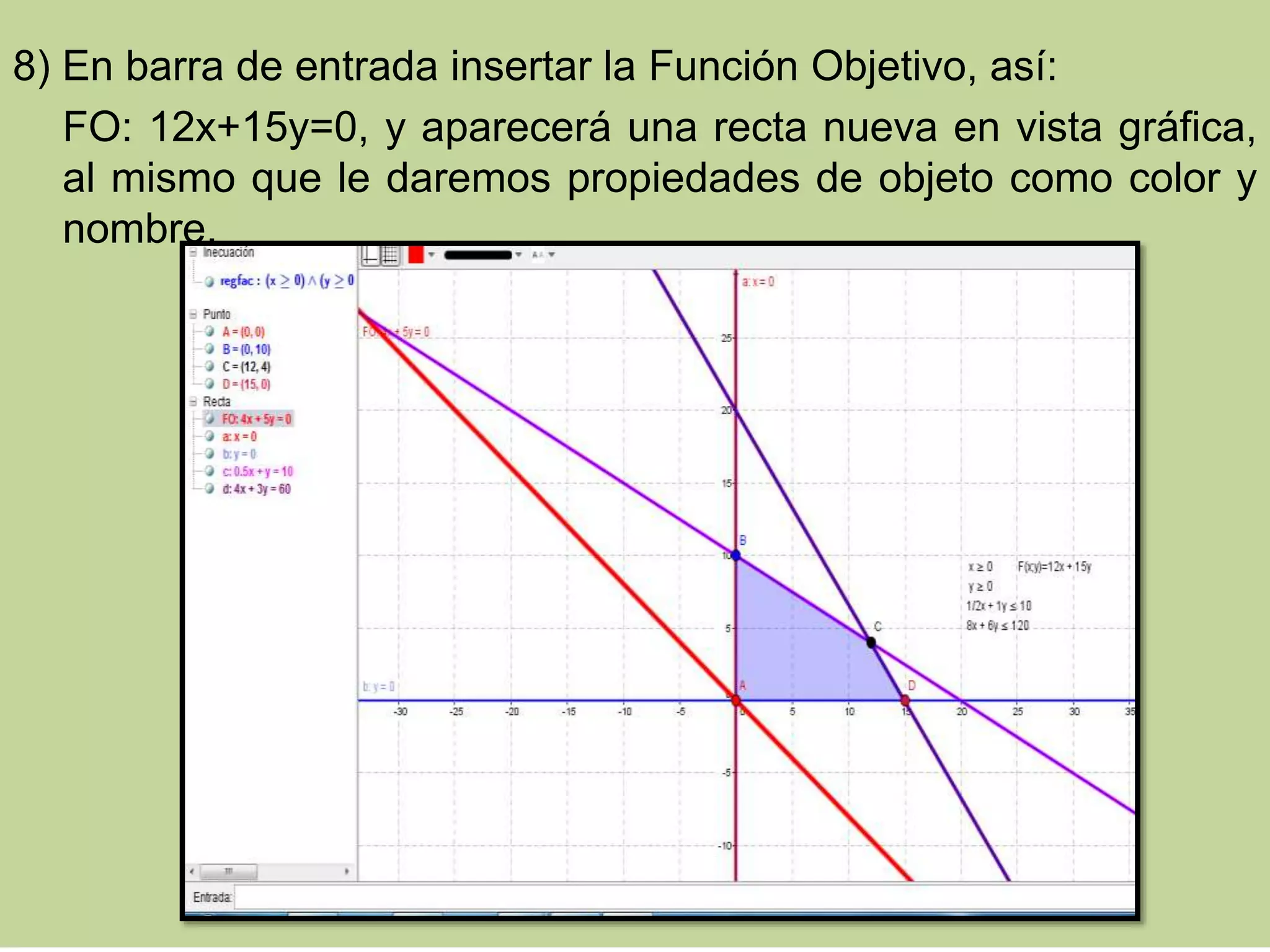 8) En barra de entrada insertar la Función Objetivo, así:
FO: 12x+15y=0, y aparecerá una recta nueva en vista gráfica,
al mismo que le daremos propiedades de objeto como color y
nombre.
 