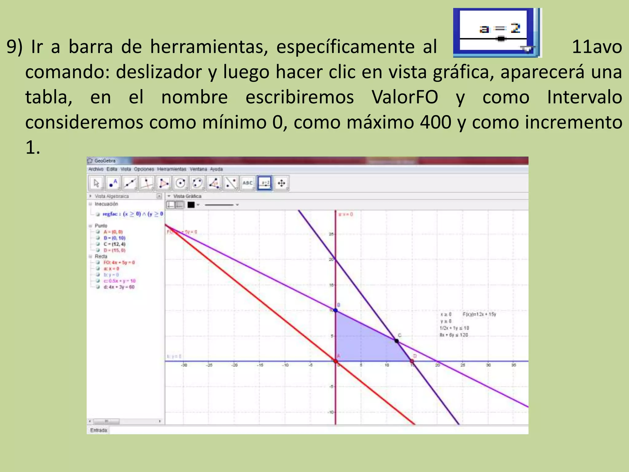 9) Ir a barra de herramientas, específicamente al 11avo
comando: deslizador y luego hacer clic en vista gráfica, aparecerá una
tabla, en el nombre escribiremos ValorFO y como Intervalo
consideremos como mínimo 0, como máximo 400 y como incremento
1.
 