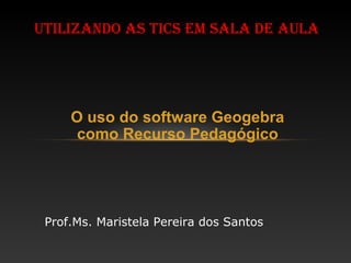 O uso do software Geogebra
como Recurso Pedagógico
UTILIZANDO AS TICS EM SALA DE AULA
Prof.Ms. Maristela Pereira dos Santos
 