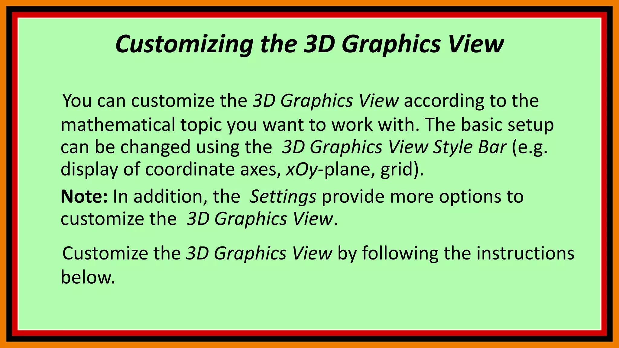 Customizing the 3D Graphics View
You can customize the 3D Graphics View according to the
mathematical topic you want to work with. The basic setup
can be changed using the 3D Graphics View Style Bar (e.g.
display of coordinate axes, xOy-plane, grid).
Note: In addition, the Settings provide more options to
customize the 3D Graphics View.
Customize the 3D Graphics View by following the instructions
below.
 