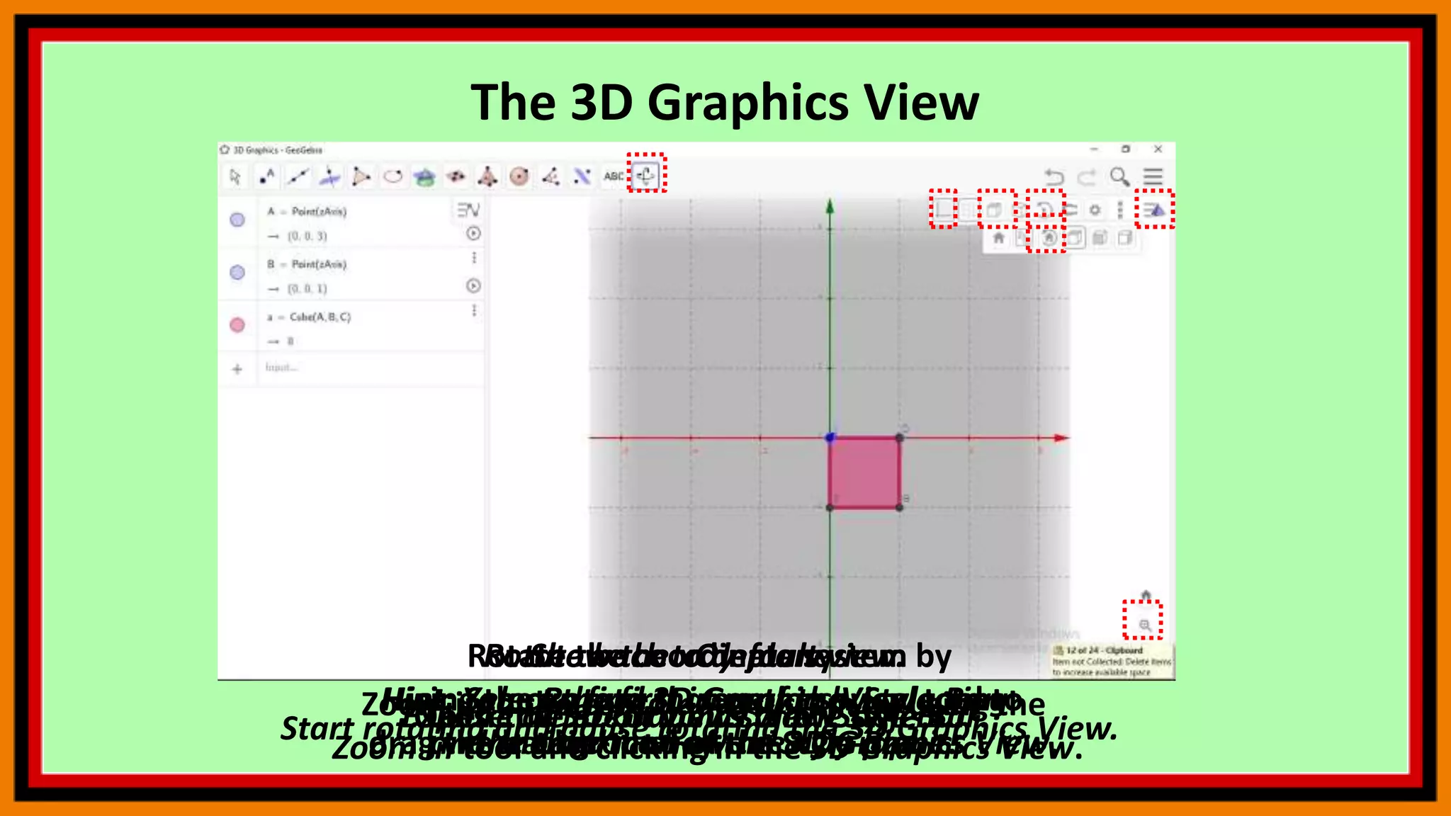 The 3D Graphics View
Open the 3D Graphics View Style Bar
Show the xOy-plane.
Hint: Select the first icon of the Style Bar
and choose to show the xOy-plane.
Explore different views of the object.
Start rotating and pause rotating the 3D Graphics View.
Rotate back to default view.
Hint: You can find that option by selecting
the third icon of the Style Bar.
Zoom into the coordinate system by using the
Zoom In tool and clicking in the 3D Graphics View.
Close the 3D Graphics View Style Bar.
Rotate the coordinate system by
using the Rotate 3D Graphics View tool to
drag the background of the 3D Graphics View.
 