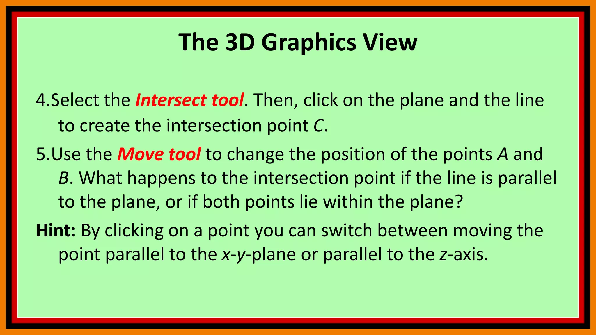 The 3D Graphics View
4.Select the Intersect tool. Then, click on the plane and the line
to create the intersection point C.
5.Use the Move tool to change the position of the points A and
B. What happens to the intersection point if the line is parallel
to the plane, or if both points lie within the plane?
Hint: By clicking on a point you can switch between moving the
point parallel to the x-y-plane or parallel to the z-axis.
 