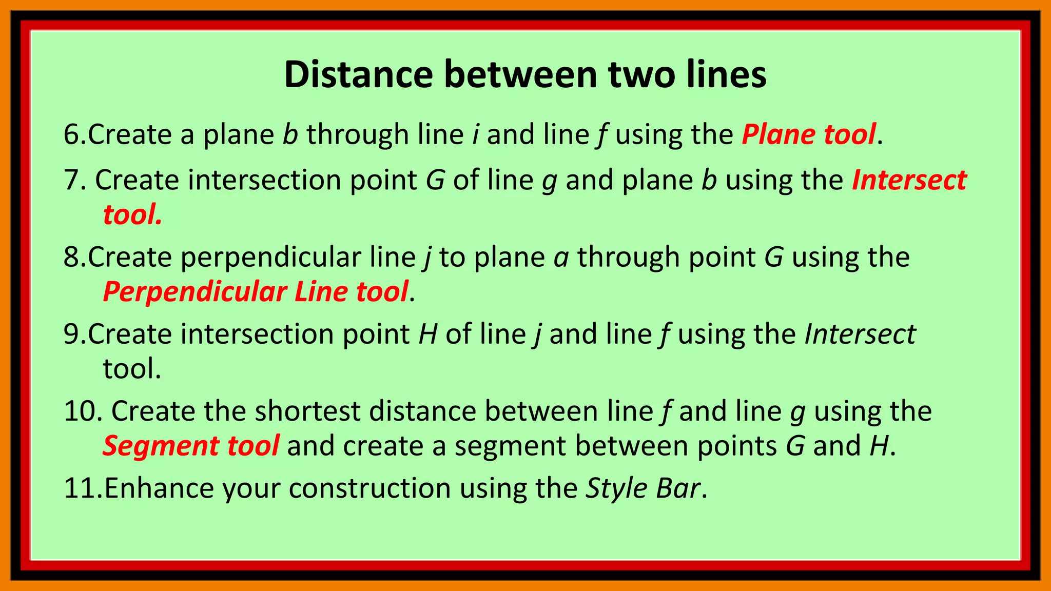 Distance between two lines
6.Create a plane b through line i and line f using the Plane tool.
7. Create intersection point G of line g and plane b using the Intersect
tool.
8.Create perpendicular line j to plane a through point G using the
Perpendicular Line tool.
9.Create intersection point H of line j and line f using the Intersect
tool.
10. Create the shortest distance between line f and line g using the
Segment tool and create a segment between points G and H.
11.Enhance your construction using the Style Bar.
 