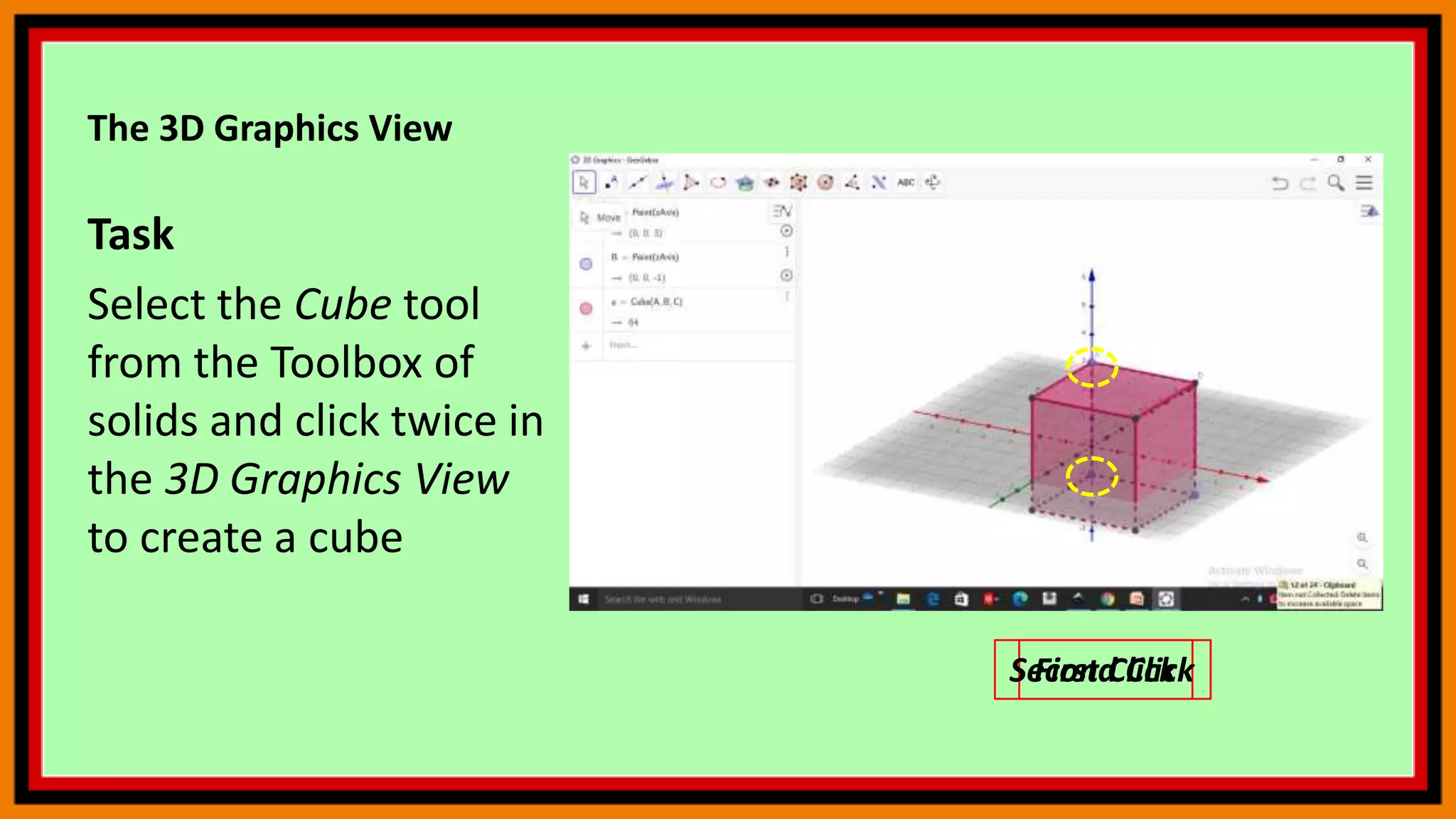 The 3D Graphics View
Task
Select the Cube tool
from the Toolbox of
solids and click twice in
the 3D Graphics View
to create a cube
First Click
Second Click
 