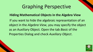 Graphing Perspective
Hiding Mathematical Objects in the Algebra View
If you want to hide the algebraic representation of an
object in the Algebra View, you may specify the object
as an Auxiliary Object. Open the tab Basic of the
Properties Dialog and check Auxiliary Object.
 