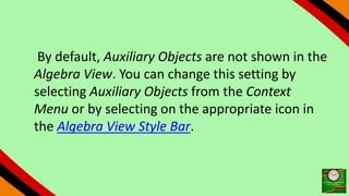 By default, Auxiliary Objects are not shown in the
Algebra View. You can change this setting by
selecting Auxiliary Objects from the Context
Menu or by selecting on the appropriate icon in
the Algebra View Style Bar.
 