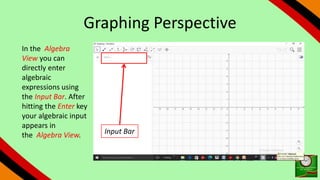 Graphing Perspective
In the Algebra
View you can
directly enter
algebraic
expressions using
the Input Bar. After
hitting the Enter key
your algebraic input
appears in
the Algebra View. Input Bar
 