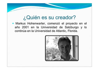 ¿Quién es su creador?
Markus Hohenwarter, comenzó el proyecto en el
año 2001 en la Universidad de Salzburgo y lo
continúa en la Universidad de Atlantic, Florida.