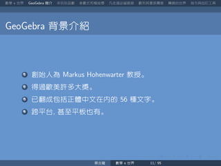 數學 世界 簡介 來玩玩函數 參數式和極座標 凡走過必留痕跡 數列其實很厲害 轉換的世界 指令與自訂工具
背景介紹
創始人為 教授。
得過歐美許多大獎。
已翻成包括正體中文在內的 種文字。
跨平台 甚至平板也有。
蔡炎龍 數學 世界
 