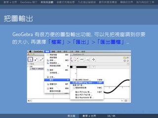 數學 世界 簡介 來玩玩函數 參數式和極座標 凡走過必留痕跡 數列其實很厲害 轉換的世界 指令與自訂工具
把圖輸出
有很方便的圖型輸出功能 可以先把視窗調到你要
的大小 再選擇「檔案」 「匯出」 「匯出圖檔」
蔡炎龍 數學 世界
 