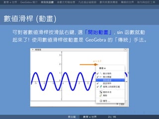 數學 世界 簡介 來玩玩函數 參數式和極座標 凡走過必留痕跡 數列其實很厲害 轉換的世界 指令與自訂工具
數值滑桿 動畫
可對著數值滑桿按滑鼠右鍵 選「開始動畫」 sin 函數就動
起來了 使用數值滑桿做動畫是 的「傳統」手法。
蔡炎龍 數學 世界
 