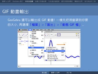 數學 世界 簡介 來玩玩函數 參數式和極座標 凡走過必留痕跡 數列其實很厲害 轉換的世界 指令與自訂工具
動畫輸出
還可以輸出成 動畫 一樣先把視窗調到你要
的大小 再選擇「檔案」 「匯出」 「動態 檔」
蔡炎龍 數學 世界
 