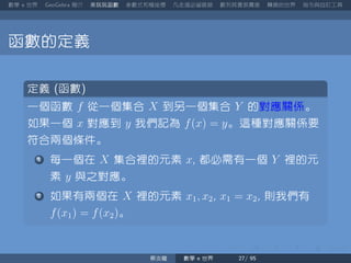 數學 世界 簡介 來玩玩函數 參數式和極座標 凡走過必留痕跡 數列其實很厲害 轉換的世界 指令與自訂工具
函數的定義
定義 函數
一個函數 f 從一個集合 X 到另一個集合 Y 的對應關係。
如果一個 x 對應到 y 我們記為 f(x) = y。這種對應關係要
符合兩個條件。
每一個在 X 集合裡的元素 x 都必需有一個 Y 裡的元
素 y 與之對應。
如果有兩個在 X 裡的元素 x1, x2 x1 = x2 則我們有
f(x1) = f(x2)。
蔡炎龍 數學 世界
 