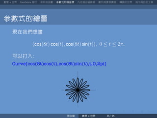 數學 世界 簡介 來玩玩函數 參數式和極座標 凡走過必留痕跡 數列其實很厲害 轉換的世界 指令與自訂工具
參數式的繪圖
現在我們想畫
(cos(8t) cos(t), cos(8t) sin(t)), 0 ≤ t ≤ 2π,
可以打入
Curve[cos(8t)cos(t),cos(8t)sin(t),t,0,2pi]
蔡炎龍 數學 世界
 