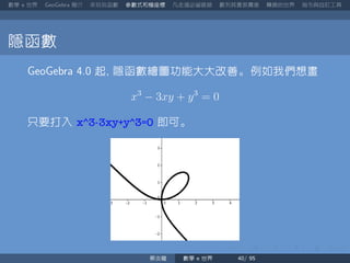 數學 世界 簡介 來玩玩函數 參數式和極座標 凡走過必留痕跡 數列其實很厲害 轉換的世界 指令與自訂工具
隱函數
起 隱函數繪圖功能大大改善。例如我們想畫
x3
− 3xy + y3
= 0
只要打入 x^3-3xy+y^3=0 即可。
蔡炎龍 數學 世界
 