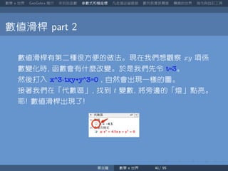 數學 世界 簡介 來玩玩函數 參數式和極座標 凡走過必留痕跡 數列其實很厲害 轉換的世界 指令與自訂工具
數值滑桿
數值滑桿有第二種很方便的做法。現在我們想觀察 xy 項係
數變化時 函數會有什麼改變。於是我們先令 t=3。
然後打入 x^3-txy+y^3=0 自然會出現一樣的圖。
接著我們在「代數區」 找到 t 變數 將旁邊的「燈」點亮。
耶 數值滑桿出現了
蔡炎龍 數學 世界
 