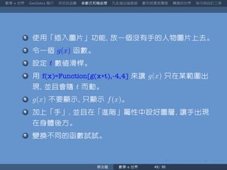 數學 世界 簡介 來玩玩函數 參數式和極座標 凡走過必留痕跡 數列其實很厲害 轉換的世界 指令與自訂工具
使用「插入圖片」功能 放一個沒有手的人物圖片上去。
令一個 g(x) 函數。
設定 t 數值滑桿。
用 f(x)=Function[g(x+t),-4,4] 來讓 g(x) 只在某範圍出
現 並且會隨 t 而動。
g(x) 不要顯示 只顯示 f(x)。
加上「手」 並且在「進階」屬性中設好圖層 讓手出現
在身體後方。
變換不同的函數試試。
蔡炎龍 數學 世界
 