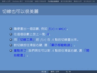 數學 世界 簡介 來玩玩函數 參數式和極座標 凡走過必留痕跡 數列其實很厲害 轉換的世界 指令與自訂工具
切線也可以很美麗
隨便畫出一個函數 例如 f(x) = sin(x)。
在這個函數上放上一點 A。
用「切線工具」把 f(x) 在 A 點的切線畫出來。
對切線按住滑鼠右鍵 選 「顯示移動軌跡」。
重點來了 我們現在可以對 A 點按住滑鼠右鍵 選 「開
始動畫」。
蔡炎龍 數學 世界
 