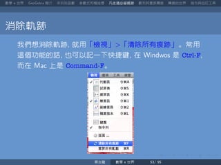 數學 世界 簡介 來玩玩函數 參數式和極座標 凡走過必留痕跡 數列其實很厲害 轉換的世界 指令與自訂工具
消除軌跡
我們想消除軌跡 就用「檢視」 「清除所有痕跡」。常用
這個功能的話 也可以記一下快捷鍵 在 是 Ctrl-F
而在 上是 Command-F。
蔡炎龍 數學 世界
 