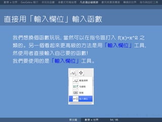 數學 世界 簡介 來玩玩函數 參數式和極座標 凡走過必留痕跡 數列其實很厲害 轉換的世界 指令與自訂工具
直接用「輸入欄位」輸入函數
我們想換個函數玩玩 當然可以在指令區打入 f(x)=x^2 之
類的。另一個看起來更高級的方法是用「輸入欄位」工具
然使用者直接輸入自己要的函數
我們要使用的是「輸入欄位」工具。
蔡炎龍 數學 世界
 