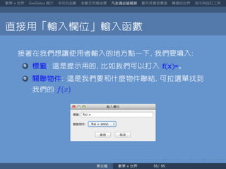 數學 世界 簡介 來玩玩函數 參數式和極座標 凡走過必留痕跡 數列其實很厲害 轉換的世界 指令與自訂工具
直接用「輸入欄位」輸入函數
接著在我們想讓使用者輸入的地方點一下 我們要填入
標籤 這是提示用的 比如我們可以打入 f(x)=。
關聯物件 這是我們要和什麼物件聯結 可拉選單找到
我們的 f(x)
蔡炎龍 數學 世界
 