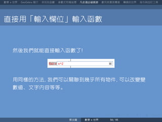 數學 世界 簡介 來玩玩函數 參數式和極座標 凡走過必留痕跡 數列其實很厲害 轉換的世界 指令與自訂工具
直接用「輸入欄位」輸入函數
然後我們就能直接輸入函數了
用同樣的方法 我們可以關聯到幾乎所有物件 可以改變變
數值、文字內容等等。
蔡炎龍 數學 世界
 