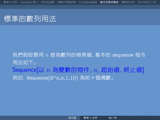 數學 世界 簡介 來玩玩函數 參數式和極座標 凡走過必留痕跡 數列其實很厲害 轉換的世界 指令與自訂工具
標準的數列用法
我們假設要用 n 做為數列的檢索值 基本的 sequence 指令
用法如下。
以 n 為變數的物件 n 起始值 終止值
例如 Sequence[2*n,n,1,10] 為前十個偶數。
蔡炎龍 數學 世界
 