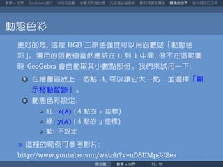 數學 世界 簡介 來玩玩函數 參數式和極座標 凡走過必留痕跡 數列其實很厲害 轉換的世界 指令與自訂工具
動態色彩
更好的是 這裡 三原色強度可以用函數做「動態色
彩」。選用的函數值當然應該在 0 到 1 中間 但不在這範圍
時 會自動取其小數點部份。我們來試用一下
在繪圖區放上一個點 A 可以讓它大一點、並選擇「顯
示移動蹤跡」。
動態色彩設定
紅 x(A) A 點的 x 座標
綠 y(A) A 點的 y 座標
藍 不設定
這裡的範例可參考影片
http://www.youtube.com/watch?v=n08UMpJJ2es
蔡炎龍 數學 世界
 